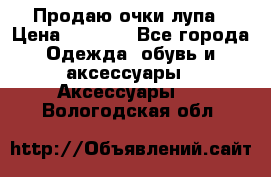 Продаю очки лупа › Цена ­ 2 500 - Все города Одежда, обувь и аксессуары » Аксессуары   . Вологодская обл.